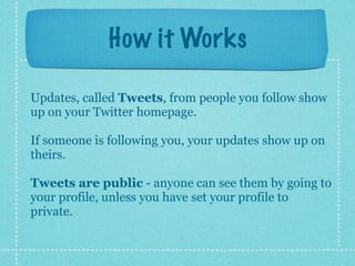 How it Works

Updates, called Tweets, from people you follow show
up on your Twitter homepage.

If someone is following you, your updates show up on
theirs.

Tweets are public - anyone can see them by going to
your profile, unless you have set your profile to
private.
 