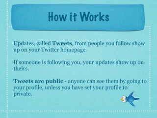 How it Works

Updates, called Tweets, from people you follow show
up on your Twitter homepage.

If someone is following you, your updates show up on
theirs.

Tweets are public - anyone can see them by going to
your profile, unless you have set your profile to
private.
 