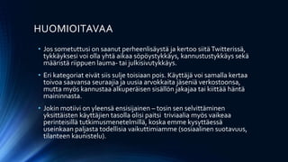 HUOMIOITAVAA
• Jos sometuttusi on saanut perheenlisäystä ja kertoo siitäTwitterissä,
tykkäyksesi voi olla yhtä aikaa söpöystykkäys, kannustustykkäys sekä
määristä riippuen lauma- tai julkisivutykkäys.
• Eri kategoriat eivät siis sulje toisiaan pois. Käyttäjä voi samalla kertaa
toivoa saavansa seuraajia ja uusia arvokkaita jäseniä verkostoonsa,
mutta myös kannustaa alkuperäisen sisällön jakajaa tai kiittää häntä
maininnasta.
• Jokin motiivi on yleensä ensisijainen – tosin sen selvittäminen
yksittäisten käyttäjien tasolla olisi paitsi triviaalia myös vaikeaa
perinteisillä tutkimusmenetelmillä, koska emme kysyttäessä
useinkaan paljasta todellisia vaikuttimiamme (sosiaalinen suotavuus,
tilanteen kaunistelu).
 