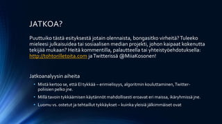 JATKOA?
Puuttuiko tästä esityksestä jotain olennaista, bongasitko virheitä?Tuleeko
mieleesi julkaisuidea tai sosiaalisen median projekti, johon kaipaat kokenutta
tekijää mukaan? Heitä kommentilla, palautteella tai yhteistyöehdotuksella:
http://tohtorilletoita.com jaTwitterissä @MiiaKosonen!
Jatkoanalyysin aiheita
• Mistä kertoo se, että EI tykkää – erimielisyys, algoritmin kouluttaminen,Twitter-
poliisien pelko jne.
• Millä tavoin tykkäämisen käytännöt mahdollisesti eroavat eri maissa, ikäryhmissä jne.
• Luomu vs. ostetut ja tehtaillut tykkäykset – kuinka yleisiä jälkimmäiset ovat
 