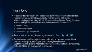 TYKKÄYS
• ”Peukku” tai ”tykkäys” on Facebookin tunnetuksi tekemä sosiaalisen
median perustoiminnallisuus, jonka moni muukin palvelu on
sittemmin kopioinut käyttöönsä.Vergen artikkelissaan Casey Newton
kuvaa tykkäyksiä ”sosiaalisen webin universaaliksi valuutaksi”.
• Vimeossa 2005
• FriendFeedissä 2007
• Facebookissa 9.2.2009 alkaen
• Twitterissä 2006-2015 Favorite , sittemmin Like. 
• Sosiaalisessa mediassa juututaan helposti tarkastelemaan määriä
(verkoston laajuus, seuraajat, jaot, tykkäykset) laadun
kustannuksella. Lisäksi määrät kätkevät informaatiota: ne eivät kerro,
mikä käyttäjiä on motivoinut toimimaan.
@MiiaKosonen
 