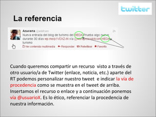 La referencia




Cuando queremos compartir un recurso visto a través de
otro usuario/a de Twitter (enlace, noticia, etc.) aparte del
RT podemos personalizar nuestro tweet e indicar la vía de
procedencia como se muestra en el tweet de arriba.
Insertamos el recurso o enlace y a continuación ponemos
vía @usuarioX. Es lo ético, referenciar la procedencia de
nuestra información.
 