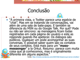 Conclusão
• “À primeira vista, o Twitter parece uma espécie de
  “chat”. Mas em se tratando de conversações, vai
  além de uma sala de bate-papo. E também se
  diferencia do MSN ou do Google Talk. Por quê? Pode
  ou não ser síncrono: as mensagens ficam todas
  registradas em cada página de usuário e este as
  responde quando lhe apetecer. Os diálogos são
  públicos. Qualquer um pode acompanhar as suas
  conversas. É possível saber quem são os contatos
  de seus contatos. Está mais para um “mass-
  messenger” a la Orkut. Resumo: parece com muita
  coisa que já conhecemos, mas é originalmente
  diferente em alguns aspectos.”
               Fonte: http://imezzo.wordpress.com/2007/08/16/para-que-serve-o-twitter/
 