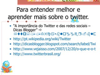 Para entender melhor e
aprender mais sobre o twitter.
• “A importância do Twitter e das redes sociais –
  Dicas Blogger” 
  http://dicasblogger.blog
• http://pt.wikipedia.org/wiki/Twitter
• http://dicasblogger.blogspot.com/search/label/Twitte
• http://www.vejaisso.com/2007/12/20/o-que-e-o-twit
• http://www.twitterbrasil.org/
 