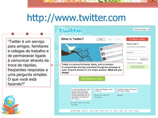 http://www.twitter.com

“Twitter é um serviço
para amigos, familiares
e colegas de trabalho e
de permanecer ligado
à comunicar através da
troca de rápidas,
freqüentes respostas a
uma pergunta simples:
O que você está
fazendo?”
 