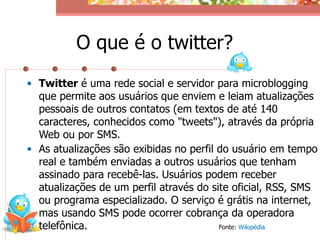 O que é o twitter?
• Twitter é uma rede social e servidor para microblogging
  que permite aos usuários que enviem e leiam atualizações
  pessoais de outros contatos (em textos de até 140
  caracteres, conhecidos como "tweets"), através da própria
  Web ou por SMS.
• As atualizações são exibidas no perfil do usuário em tempo
  real e também enviadas a outros usuários que tenham
  assinado para recebê-las. Usuários podem receber
  atualizações de um perfil através do site oficial, RSS, SMS
  ou programa especializado. O serviço é grátis na internet,
  mas usando SMS pode ocorrer cobrança da operadora
  telefônica.                            Fonte: Wikipédia
 