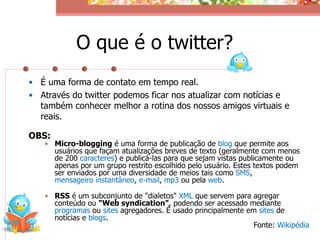 O que é o twitter?
• É uma forma de contato em tempo real.
• Através do twitter podemos ficar nos atualizar com notícias e
  também conhecer melhor a rotina dos nossos amigos virtuais e
  reais.

OBS:
   • Micro-blogging é uma forma de publicação de blog que permite aos
     usuários que façam atualizações breves de texto (geralmente com menos
     de 200 caracteres) e publicá-las para que sejam vistas publicamente ou
     apenas por um grupo restrito escolhido pelo usuário. Estes textos podem
     ser enviados por uma diversidade de meios tais como SMS,
     mensageiro instantâneo, e-mail, mp3 ou pela web.

   • RSS é um subconjunto de "dialetos" XML que servem para agregar
     conteúdo ou "Web syndication", podendo ser acessado mediante
     programas ou sites agregadores. É usado principalmente em sites de
     notícias e blogs.
                                                              Fonte: Wikipédia
 