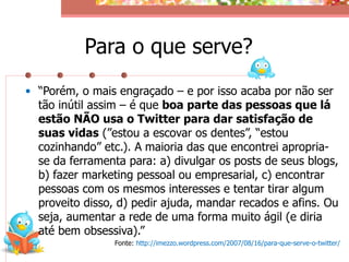 Para o que serve?
• “Porém, o mais engraçado – e por isso acaba por não ser
  tão inútil assim – é que boa parte das pessoas que lá
  estão NÃO usa o Twitter para dar satisfação de
  suas vidas (”estou a escovar os dentes”, “estou
  cozinhando” etc.). A maioria das que encontrei apropria-
  se da ferramenta para: a) divulgar os posts de seus blogs,
  b) fazer marketing pessoal ou empresarial, c) encontrar
  pessoas com os mesmos interesses e tentar tirar algum
  proveito disso, d) pedir ajuda, mandar recados e afins. Ou
  seja, aumentar a rede de uma forma muito ágil (e diria
  até bem obsessiva).”
                 Fonte: http://imezzo.wordpress.com/2007/08/16/para-que-serve-o-twitter/
 