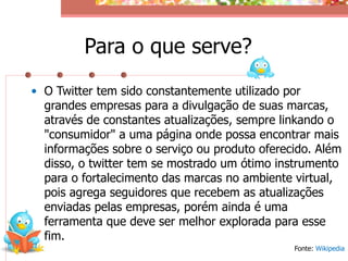 Para o que serve?
• O Twitter tem sido constantemente utilizado por
  grandes empresas para a divulgação de suas marcas,
  através de constantes atualizações, sempre linkando o
  "consumidor" a uma página onde possa encontrar mais
  informações sobre o serviço ou produto oferecido. Além
  disso, o twitter tem se mostrado um ótimo instrumento
  para o fortalecimento das marcas no ambiente virtual,
  pois agrega seguidores que recebem as atualizações
  enviadas pelas empresas, porém ainda é uma
  ferramenta que deve ser melhor explorada para esse
  fim.
                                               Fonte: Wikipedia
 