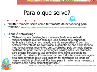 Para o que serve?
• “Twitter também serve como ferramenta de networking para
  trabalho.” – Fonte: http://www.claudiabelhassof.com.br/2009/02/08/o-que-e-o-twitter-by-havi-brooks/

• O que é networking?
     • “Networking é a construção e manutenção de uma rede de
       relacionamentos que faz com que uma pessoa seja conhecida,
       lembrada e indicada no chamado mundo corporativo. O bom uso
       dessa ferramenta dá ao profissional a garantia de não estar sozinho,
       mesmo nos piores momentos de sua carreira, pois por meio desses
       contatos ele pode receber informações privilegiadas, ser chamado
       para prestar serviços ou até conseguir uma nova colocação no
       mercado de trabalho. É bom enfatizar que todos temos uma imagem
       pela qual devemos zelar. Esta imagem foi construída ao longo da
       nossa trajetória profissional. Por isso, pesará muito neste momento a
       quantas anda nosso marketing pessoal.”
                              Fonte: http://dainirfeguri.blogspot.com/2009/01/networking-ferramenta-que-abre-portas.html
 
