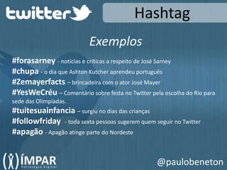 HashtagExemplos#forasarney- noticias e críticas a respeito de José Sarney#chupa - o dia que Ashton Kutcher aprendeu português#Zemayerfacts– brincadeira com o ator José Mayer#YesWeCréu– Comentário sobre festa no Twitter pela escolha do Rio para sede das Olimpíadas.#tuitesuainfancia– surgiu no dias das crianças#followfriday- toda sexta pessoas sugerem quem seguir no Twitter#apagão - Apagão atinge parte do Nordeste@paulobeneton