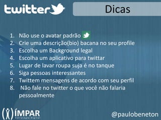 DicasNão use o avatar padrãoCrie uma descrição(bio) bacana no seu profileEscolha um Background legalEscolha um aplicativo para twittarLugar de lavar roupa suja é no tanqueSiga pessoas interessantesTwittem mensagens de acordo com seu perfil Não fale no twitter o que você não falaria pessoalmente@paulobeneton