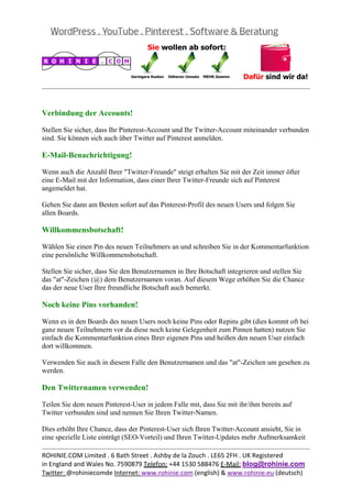  
                                                                                                


Verbindung der Accounts!

Stellen Sie sicher, dass Ihr Pinterest-Account und Ihr Twitter-Account miteinander verbunden
sind. Sie können sich auch über Twitter auf Pinterest anmelden.

E-Mail-Benachrichtigung!

Wenn auch die Anzahl Ihrer "Twitter-Freunde" steigt erhalten Sie mit der Zeit immer öfter
eine E-Mail mit der Information, dass einer Ihrer Twitter-Freunde sich auf Pinterest
angemeldet hat.

Gehen Sie dann am Besten sofort auf das Pinterest-Profil des neuen Users und folgen Sie
allen Boards.

Willkommensbotschaft!

Wählen Sie einen Pin des neuen Teilnehmers an und schreiben Sie in der Kommentarfunktion
eine persönliche Willkommensbotschaft.

Stellen Sie sicher, dass Sie den Benutzernamen in Ihre Botschaft integrieren und stellen Sie
das "at"-Zeichen (@) dem Benutzernamen voran. Auf diesem Wege erhöhen Sie die Chance
das der neue User Ihre freundliche Botschaft auch bemerkt.

Noch keine Pins vorhanden!

Wenn es in den Boards des neuen Users noch keine Pins oder Repins gibt (dies kommt oft bei
ganz neuen Teilnehmern vor da diese noch keine Gelegenheit zum Pinnen hatten) nutzen Sie
einfach die Kommentarfunktion eines Ihrer eigenen Pins und heißen den neuen User einfach
dort willkommen.

Verwenden Sie auch in diesem Falle den Benutzernamen und das "at"-Zeichen um gesehen zu
werden.

Den Twitternamen verwenden!

Teilen Sie dem neuen Pinterest-User in jedem Falle mit, dass Sie mit ihr/ihm bereits auf
Twitter verbunden sind und nennen Sie Ihren Twitter-Namen.

Dies erhöht Ihre Chance, dass der Pinterest-User sich Ihren Twitter-Account ansieht, Sie in
eine spezielle Liste einträgt (SEO-Vorteil) und Ihren Twitter-Updates mehr Aufmerksamkeit
                                                                                                
ROHINIE.COM Limited . 6 Bath Street . Ashby de la Zouch . LE65 2FH . UK Registered 
in England and Wales No. 7590879 Telefon: +44 1530 588476 E‐Mail: blog@rohinie.com 
Twitter: @rohiniecomde Internet: www.rohinie.com (english) & www.rohinie.eu (deutsch)  
 