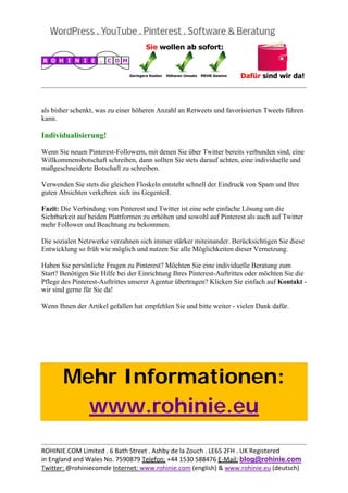  
                                                                                                  


als bisher schenkt, was zu einer höheren Anzahl an Retweets und favorisierten Tweets führen
kann.

Individualisierung!

Wenn Sie neuen Pinterest-Followern, mit denen Sie über Twitter bereits verbunden sind, eine
Willkommensbotschaft schreiben, dann sollten Sie stets darauf achten, eine individuelle und
maßgeschneiderte Botschaft zu schreiben.

Verwenden Sie stets die gleichen Floskeln entsteht schnell der Eindruck von Spam und Ihre
guten Absichten verkehren sich ins Gegenteil.

Fazit: Die Verbindung von Pinterest und Twitter ist eine sehr einfache Lösung um die
Sichtbarkeit auf beiden Plattformen zu erhöhen und sowohl auf Pinterest als auch auf Twitter
mehr Follower und Beachtung zu bekommen.

Die sozialen Netzwerke verzahnen sich immer stärker miteinander. Berücksichtigen Sie diese
Entwicklung so früh wie möglich und nutzen Sie alle Möglichkeiten dieser Vernetzung.

Haben Sie persönliche Fragen zu Pinterest? Möchten Sie eine individuelle Beratung zum
Start? Benötigen Sie Hilfe bei der Einrichtung Ihres Pinterest-Auftrittes oder möchten Sie die
Pflege des Pinterest-Auftrittes unserer Agentur übertragen? Klicken Sie einfach auf Kontakt -
wir sind gerne für Sie da!

Wenn Ihnen der Artikel gefallen hat empfehlen Sie und bitte weiter - vielen Dank dafür.

 

 

 



       Mehr Informationen:
         www.rohinie.eu
 

                                                                                                  
ROHINIE.COM Limited . 6 Bath Street . Ashby de la Zouch . LE65 2FH . UK Registered 
in England and Wales No. 7590879 Telefon: +44 1530 588476 E‐Mail: blog@rohinie.com 
Twitter: @rohiniecomde Internet: www.rohinie.com (english) & www.rohinie.eu (deutsch)  
 