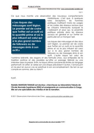 PUBLICATION
                                   Observatoire International des Crises www.communication-sensible.com

                                                                                                10/11

Ce que nous montre une observation des nouveaux comportements
                              médiatiques, c’est que, à quelques
                              rares    exceptions,    les     hommes
 « Les risques des            politiques maîtrisent moins les usages
 mésusages sont légion.       et les codes des réseaux sociaux que
                              les citoyens internautes auxquels ils
 Le premier est de croire     s’adressent et pour qui, la proximité
 que Twitter est un outil où  politique prônée dans les réseaux
 la quantité prime et où le   sociaux en général et sur Twitter en
                              particulier est un trompe-l’œil.
 plus influent est celui qui
 a le plus grand nombre                    Les risques des mésusages et des abus
 de followers ou de                        sont légion. Le premier est de croire
                                           que Twitter est un outil où la quantité
 messages émis à son                       prime et où le plus influent est celui
 actif.»                                   qui a le plus grand nombre de
                                           followers ou de messages émis à son
                                           actif. L’autre risque est celui de
l’extrême brièveté, des slogans et des formules choc, aux antipodes de la
tradition oratrice et des possibles qu’offre un passage télévisé ou une
interview dans la presse. Enfin, le risque ultime concerne les limites du langage
performatif. En effet, le verbe est une étape précédant l’action, l’annonçant
et ne peut en aucun cas se substituer à son accomplissement. Qu’est ce qui
compte en somme, dire ou faire ?



N.MT.


Natalie MAROUN TARAUD est docteur, chercheuse au laboratoire Fabula de
l’Ecole Normale Supérieure (ENS) et enseignante en communication à Cergy.
Elle est une spécialiste des médias et de la narration.


© 2011 Observatoire International des Crises - www.communication-sensible.com




                      Magazine de la communication de crise et sensible © 2011
 