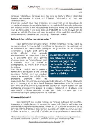 PUBLICATION
                                          Observatoire International des Crises www.communication-sensible.com

                                                                                                             3/11

langage médiatique, langage dont les clefs de lecture étaient réservées
jusqu’à récemment à ceux qui faisaient l’information et ceux qui
l’éditorialisaient.
L’exercice auquel nous nous proposons de nous livrer (avec beaucoup de
modestie et un peu de recul) n’est pas un manuel destiné à expliquer l’usage
des médias sociaux à nos responsables et encore moins une évaluation de
leurs performances ni de leurs discours. L’objectif de notre analyse est de
cerner les spécificités d’un outil dont les enjeux et les modalités de diffusion
conditionnent la crédibilité des propos qu’il transmet : Twitter1.

Twitter est-il un médium comme les autres ?

       Nous partons d’un double constat : Twitter (le fameux réseau social où
on communique à coup de 140 caractères) est the place to be, un terrain où
se retrouvent les personnalités publiques, les journalistes et les citoyens
« ordinaires ». D’autre part, entre la
simple      diffusion    d’un     agenda
électronique et les coups de « buzz », il « S’adresser directement
y a possibilité pour une gamme aux followers, c’est
d’usages basés sur l’interaction et dont
il convient sinon de dresser la
                                          donner un gage d’une
cartographie, du moins d’en évaluer communication dont
les enjeux.                               l’émetteur ne délègue
Ces deux constats en apparence
formels nous conduisent à une série de
                                          pas l’énonciation à un
questions. Twitter est-il un médium service dédié.»
comme les autres ? Les spécificités du
protocole        (nombre     limité   de
caractères, flux ininterrompu, communauté de followers…) influent-elles sur le
sens du message et sa réception ? Pourquoi tweete-t-on et à l’adresse de
qui ? Peut-on être présent sur les médias sociaux en faisant abstraction des
protocoles d’interactivité propre à chaque médium ? Et d’ailleurs, une
personnalité publique peut-elle encore (par choix, par peur, par non-
conformisme ou par paresse) refuser de tweeter ?

L’universalité du privé

        Contrairement aux autres médias où l’image publique est planifiée,
imaginée et fabriquée par le service de communication et adressée aux
journalistes ou organismes de presse, Twitter est un outil dont il convient de se
servir soi-même. S’adresser directement aux followers (cette communauté qui
a choisi de suivre un compte), c’est donner un gage d’une communication

1
 Twitter est un outil de réseau social et de microblogging qui permet à l’utilisateur d’envoyer gratuitement des
messages brefs, appelés tweets (« gazouillis »), par Internet, par messagerie instantanée ou par SMS.

                            Magazine de la communication de crise et sensible © 2011
 