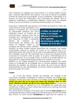 PUBLICATION
                                Observatoire International des Crises www.communication-sensible.com

                                                                                               4/11

dont l’émetteur ne délègue pas l’énonciation à un service dédié. D’autre
part, s’adresser directement aux citoyens, c’est aussi se donner la possibilité
d’éviter de passer par les journalistes, et par conséquent, d’échapper à la
tyrannie du circuit de l’information. Ainsi, Dominique de Villepin -dont la
présence médiatique a sensiblement régressé- investit avec ses équipes
Twitter, comme une fenêtre, un canal de communication non censuré.

Et pourtant, l’opportunité que permet l’outil Twitter de rompre la chaîne des
communicants et des journalistes et de
restituer à l’émetteur (en l’occurrence
au responsable politique) son statut « Twitter ne saurait se
d’élément moteur du schéma de la limiter à la simple
communication, suppose aussi que le
message doit correspondre au canal
                                             diffusion en temps réel
qu’il emprunte. En effet, si Facebook d’un agenda
permet       de     s’adresser    à    une électronique public d’un
communauté de lecteurs (de fans)
choisis et resserrés, Twitter a une
                                             ministre ou d’un élu.»
envergure de diffusion moins maitrisée.
Toutefois, les deux médias sociaux permettent de conserver une fluidité
d’énonciation puisque le propos est ouvert et ne s’adresse pas à un
destinataire précis (sauf dans le cas où celui-ci est expressément mentionné).
Ces messages courts de 140 caractères sont d’autant plus éloquents qu’ils
s’inscrivent à mi-chemin entre le public et le privé, l’informationnel et le
communicationnel. Ils ne sauraient donc se limiter à la simple diffusion en
temps réel d’un agenda électronique public d’un ministre ou d’un élu.
Réfléchir sur les usages possibles en communication politique de Twitter
revient à s’interroger sur la possibilité pour un homme politique d’exprimer
librement ses pensées, ses réactions, ses points de vue et de les diffuser
instantanément et sans intermédiaires. En somme, définir la frontière entre le
privé et le public. Et s’y tenir.

Capital

       Le 17 juin, Eric Besson, ministre de l’industrie, de l’énergie et de
l’économie numérique s’emballait et quittait le plateau de Capital (M6).
Quelques minutes plus tard il écrivait sur le réseau social Twitter « Ne vous
excitez pas pour rien et ne soyez pas dupes des tempêtes dans un verre
d’eau. Attendez l’émission de M6 et vous verrez #Buzz-promo ». Il n’aura pas
fallu plus au web en général et à la twittosphère en particulier pour
s’enflammer. D’ailleurs, le buzz n’était-il pas annoncé en hashtag (mot-clef)
dans le propos du ministre ?
Pour mieux situer le contexte, il faut savoir que le compte @eric_besson est le
compte personnel du ministre auquel il se connecte le plus souvent via Twitter
pour iPhone. Un autre compte @cabBesson est géré par son cabinet, un

                   Magazine de la communication de crise et sensible © 2011
 