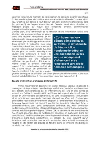 PUBLICATION
                                 Observatoire International des Crises www.communication-sensible.com

                                                                                                8/11

selon les followers, le moment de la réception, le contexte cognitif spécifique
à chaque récepteur et constitue en somme un baromètre de l’humeur et du
lieu. C’est ce qui donne à tout discours son sens communicationnel au delà
(ou en-deçà) de l’enjeu informationnel. Tweeter serait donc émettre un
message public au risque qu’il rencontre diverses communautés
interprétatives l’approuvant ou le réfutant.
D’autre part, à la différence de la diffusion d’une information brute, une
situation de communication se place
dans une double temporalité et est
                                             « Contrairement aux
adressée à la fois à un auditoire présent
et à avenir par archivage et indexation. débats démocratiques,
Cela revient à admettre que pour sur Twitter, la simultanéité
l’auditoire présent, un discours énoncé
                                             de l’énonciation
peut se retrouver noyé dans le flux. Une
fois de plus, la solution empirique ne transforme le débat en
saurait être extérieure à l’outil : le une cacophonie où les
caractère éphémère du message peut
                                             sons se superposent,
être dépassé par une fréquence
réfléchie de publication. Répéter un s’influencent et se
même tweet à diverses intervalles remplacent sans réelle
revient à le contextualiser autant de harmonie sémantique.»
fois. L’autre façon de pérenniser un
tweet consisterait à lui donner une plus
grande envergure de diffusion par divers protocoles d’interaction. Cela nous
conduit indubitablement à nous interroger : pour qui tweete-t-on ?

Société d’influents et protocoles d’interactivité

      Twitter ressemblerait (comme les autres réseaux sociaux d’ailleurs) à
une agora où la parole est donnée à qui la réclame. Toutefois, contrairement
aux débats démocratiques où les interventions des uns et des autres se
suivent, sur Twitter, la simultanéité de l’énonciation peut vite transformer le
débat en une véritable cacophonie où les sons se superposent, s’influencent
et se remplacent sans réelle harmonie sémantique. Ceci est d’autant plus
perceptible face à des événements propices à l’emballement médiatique ou
face aux événements qui peuvent susciter des émotions collectives fortes –
contradictoires ou pas- : peur, compassion, sidération, etc. Ainsi l’arrestation
de Dominique Strauss-Kahn, et les multiples réactions qui l’ont accompagnée,
que les médias appellent depuis l’affaire DSK, a déclenché des centaines de
tweets à la seconde dans la twittosphère française en particulier. Dans ces
conditions où il est impossible pour un citoyen ordinaire de percevoir la masse
d’énoncés dans leurs exhaustivité, les « règles du jeu » stipulent qu’un
émetteur doit accepter que sa voix se dissolve dans le bruit immense de
l’agora et de laisser ses propos se fondre dans la « manne médiatique »
produite par autrui.
                    Magazine de la communication de crise et sensible © 2011
 