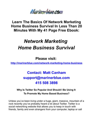 Learn The Basics Of Network Marketing
  Home Business Survival In Less Than 20
   Minutes With My 41 Page Free Ebook:


          Network Marketing
        Home Business Survival

                        Please visit:
 http://marinerblue.com/network-marketing-home-business


               Contact: Matt Canham
             support@marinerblue.com
                   415 508 3898
       Why Is Twitter So Popular And Should I Be Using It
             To Promote My Home Based Business?


Unless you’ve been living under a huge, giant, massive, mountain of a
rock recently you’ve probably heard a lot about Twitter. Twitter is a
social networking website that allows you to keep in touch with
friends, family and even strangers from your computer, laptop or cell
 