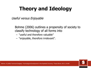 Theory and Ideology Useful versus Enjoyable Bohme (2006) outlines a propensity of society to classify technology of all forms into  “ useful and therefore valuable”  “ enjoyable, therefore irrelevant”.  Böhme, G (2006) Technical Gadgetry: Technological Development in the Aesthetic Economy, Thesis Eleven, 86 (1): 54-66 