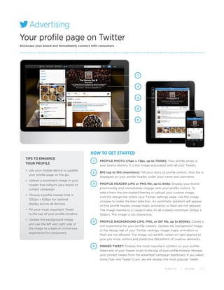 Advertising
  Advertising
Your profile page on Twitter
  Advertising
  Advertising
Showcase your brand and immediately connect with consumers




                                                                             1



                                                                             2



                                                                             3



                                                                             4



                                                                             5




                                             HOW TO GET STARTED
   TIPS TO ENHANCE
                                              1   PROFILE PHOTO (73px x 73px, up to 700kb): Your profile photo is
   YOUR PROFILE                                   your brand identity. It is the image associated with all your Tweets.
   •	 Use your mobile device to update
                                             2    BIO (up to 160 characters): Tell your story to profile visitors. Your bio is
      your profile page on the go.
                                                  displayed on your profile header under your name and username.
   •	 Upload a prominent image in your
      header that reflects your brand or     3    PROFILE HEADER (JPG or PNG file, up to 5mb): Display your brand
      current campaign.                           prominently and immediately engage with your profile visitors. To
                                                  select from the pre-loaded themes or upload your custom image,
   •	 Choose a profile header that is
                                                  visit the design tab within your Twitter settings page. Use the image
      1252px x 626px for optimal
                                                  cropper to make the best selection. An automatic gradient will appear
      display across all devices.
                                                  on the profile header. Image maps, animation or flash are not allowed.
   •	 Pin your most important Tweet               The image maintains 2:1 aspect ratio on all screens (minimum 200px x
      to the top of your profile timeline.        100px). The image is not interactive.
   •	 Update the background image
                                             4    PROFILE BACKGROUND (JPG, PNG, or GIF file, up to 800kb): Create a
      and use the left and right side of
                                                  rich experience for your profile viewers. Update the background image
      the image to create an immersive
                                                  in the design tab of your Twitter settings. Image maps, animation or
      experience for consumers.
                                                  flash are not allowed. The image can be left, center or right aligned to
                                                  give you more control and predictive placement of creative elements.

                                             5    PINNED TWEET: Display the most important content on your profile.
                                                  Select any of your Tweets to pin to the top of your profile timeline. Manage
                                                  your pinned Tweets from the advertiser campaign dashboard. If you select
                                                  more than one Tweet to pin, we will display the most popular Tweet.


                                                                                                 Twitter, Inc.   |   @Twitter   2012
 