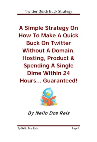Twitter Quick Buck Strategy



A Simple Strategy On
How To Make A Quick
  Buck On Twitter
 Without A Domain,
 Hosting, Product &
 Spending A Single
   Dime Within 24
Hours... Guaranteed!




        By Nelio Dos Reis


By Nelio Dos Reis               Page 1
 