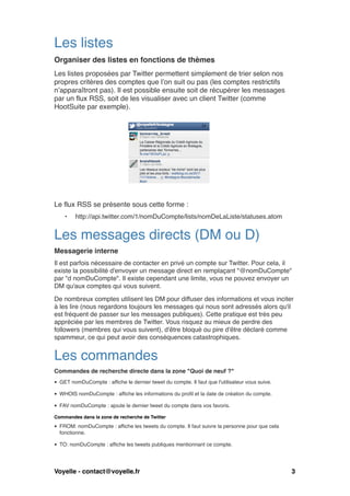 Les listes
Organiser des listes en fonctions de thèmes
Les listes proposées par Twitter permettent simplement de trier selon nos
propres critères des comptes que l’on suit ou pas (les comptes restrictifs
n’apparaîtront pas). Il est possible ensuite soit de récupérer les messages
par un flux RSS, soit de les visualiser avec un client Twitter (comme
HootSuite par exemple).





Le flux RSS se présente sous cette forme :
    •    http://api.twitter.com/1/nomDuCompte/lists/nomDeLaListe/statuses.atom


Les messages directs (DM ou D)
Messagerie interne
Il est parfois nécessaire de contacter en privé un compte sur Twitter. Pour cela, il
existe la possibilité d'envoyer un message direct en remplaçant "@nomDuCompte"
par "d nomDuCompte". Il existe cependant une limite, vous ne pouvez envoyer un
DM qu'aux comptes qui vous suivent.

De nombreux comptes utilisent les DM pour diffuser des informations et vous inciter
à les lire (nous regardons toujours les messages qui nous sont adressés alors qu'il
est fréquent de passer sur les messages publiques). Cette pratique est très peu
appréciée par les membres de Twitter. Vous risquez au mieux de perdre des
followers (membres qui vous suivent), d'être bloqué ou pire d'être déclaré comme
spammeur, ce qui peut avoir des conséquences catastrophiques.


Les commandes
Commandes de recherche directe dans la zone "Quoi de neuf ?"
• GET nomDuCompte : affiche le dernier tweet du compte. Il faut que l'utilisateur vous suive.

• WHOIS nomDuCompte : affiche les informations du profil et la date de création du compte.

• FAV nomDuCompte : ajoute le dernier tweet du compte dans vos favoris.

Commandes dans la zone de recherche de Twitter

• FROM: nomDuCompte : affiche les tweets du compte. Il faut suivre la personne pour que cela
  fonctionne.

• TO: nomDuCompte : affiche les tweets publiques mentionnant ce compte.




Voyelle - contact@voyelle.fr
                      
                                             3
 