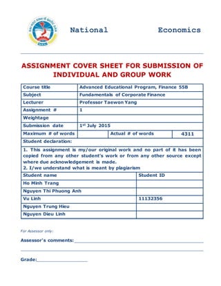 ASSIGNMENT COVER SHEET FOR SUBMISSION OF
INDIVIDUAL AND GROUP WORK
For Assessor only:
Assessor's comments:
Grade:
Course title Advanced Educational Program, Finance 55B
Subject Fundamentals of Corporate Finance
Lecturer Professor Taewon Yang
Assignment # 1
Weightage
Submission date 1st July 2015
Maximum # of words Actual # of words 4311
Student declaration:
1. This assignment is my/our original work and no part of it has been
copied from any other student’s work or from any other source except
where due acknowledgement is made.
2. I/we understand what is meant by plagiarism
Student name Student ID
Ho Minh Trang
Nguyen Thi Phuong Anh
Vu Linh 11132356
Nguyen Trung Hieu
Nguyen Dieu Linh
National Economics
University
 