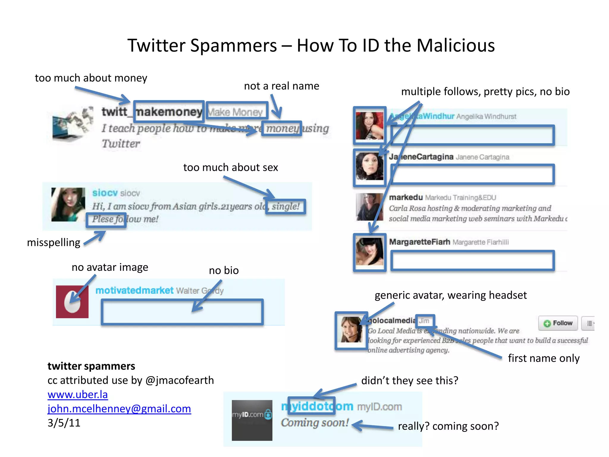 Twitter Spammers – How To ID the Malicioustoo much about moneynot a real namemultiple follows, pretty pics, no biotoo much about sexmisspellingno avatar imageno biogeneric avatar, wearing headsetfirst name onlytwitter spammerscc attributed use by @jmacofearthwww.uber.lajohn.mcelhenney@gmail.com3/5/11didn’t they see this?really? coming soon?