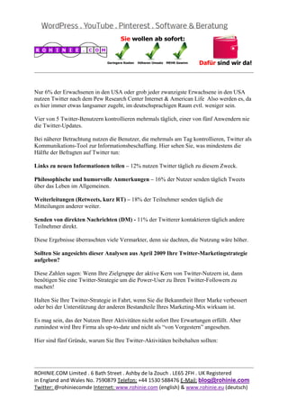 
                                                                                               
 

Nur 6% der Erwachsenen in den USA oder grob jeder zwanzigste Erwachsene in den USA
nutzen Twitter nach dem Pew Research Center Internet & American Life Also werden es, da
es hier immer etwas langsamer zugeht, im deutschsprachigen Raum evtl. weniger sein.

Vier von 5 Twitter-Benutzern kontrollieren mehrmals täglich, einer von fünf Anwendern nie
die Twitter-Updates.

Bei näherer Betrachtung nutzen die Benutzer, die mehrmals am Tag kontrollieren, Twitter als
Kommunikations-Tool zur Informationsbeschaffung. Hier sehen Sie, was mindestens die
Hälfte der Befragten auf Twitter tun:

Links zu neuen Informationen teilen – 12% nutzen Twitter täglich zu diesem Zweck.

Philosophische und humorvolle Anmerkungen – 16% der Nutzer senden täglich Tweets
über das Leben im Allgemeinen.

Weiterleitungen (Retweets, kurz RT) – 18% der Teilnehmer senden täglich die
Mitteilungen anderer weiter.

Senden von direkten Nachrichten (DM) - 11% der Twitterer kontaktieren täglich andere
Teilnehmer direkt.

Diese Ergebnisse überraschten viele Vermarkter, denn sie dachten, die Nutzung wäre höher.

Sollten Sie angesichts dieser Analysen aus April 2009 Ihre Twitter-Marketingstrategie
aufgeben?

Diese Zahlen sagen: Wenn Ihre Zielgruppe der aktive Kern von Twitter-Nutzern ist, dann
benötigen Sie eine Twitter-Strategie um die Power-User zu Ihren Twitter-Followern zu
machen!

Halten Sie Ihre Twitter-Strategie in Fahrt, wenn Sie die Bekanntheit Ihrer Marke verbessert
oder bei der Unterstützung der anderen Bestandteile Ihres Marketing-Mix wirksam ist.

Es mag sein, das der Nutzen Ihrer Aktivitäten nicht sofort Ihre Erwartungen erfüllt. Aber
zumindest wird Ihre Firma als up-to-date und nicht als “von Vorgestern” angesehen.

Hier sind fünf Gründe, warum Sie Ihre Twitter-Aktivitäten beibehalten sollten:



                                                                                               
ROHINIE.COM Limited . 6 Bath Street . Ashby de la Zouch . LE65 2FH . UK Registered 
in England and Wales No. 7590879 Telefon: +44 1530 588476 E‐Mail: blog@rohinie.com 
Twitter: @rohiniecomde Internet: www.rohinie.com (english) & www.rohinie.eu (deutsch)  
 
