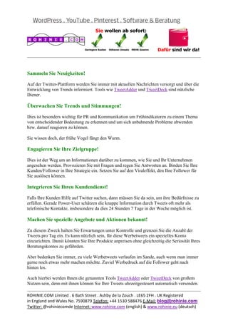  
                                                                                                  


Sammeln Sie Neuigkeiten!

Auf der Twitter-Plattform werden Sie immer mit aktuellen Nachrichten versorgt und über die
Entwicklung von Trends informiert. Tools wie TweetAdder und TweetDeck sind nützliche
Diener.

Überwachen Sie Trends und Stimmungen!

Dies ist besonders wichtig für PR und Kommunikation um Frühindikatoren zu einem Thema
von entscheidender Bedeutung zu erkennen und um sich anbahnende Probleme abwenden
bzw. darauf reagieren zu können.

Sie wissen doch, der frühe Vogel fängt den Wurm.

Engagieren Sie Ihre Zielgruppe!

Dies ist der Weg um an Informationen darüber zu kommen, wie Sie und Ihr Unternehmen
angesehen werden. Provozieren Sie mit Fragen und regen Sie Antworten an. Binden Sie Ihre
Kunden/Follower in Ihre Strategie ein. Setzen Sie auf den Viraleffekt, den Ihre Follower für
Sie auslösen können.

Integrieren Sie Ihren Kundendienst!

Falls Ihre Kunden Hilfe auf Twitter suchen, dann müssen Sie da sein, um ihre Bedürfnisse zu
erfüllen. Gerade Power-User schätzen die knappe Information durch Tweets oft mehr als
telefonische Kontakte, insbesondere da dies 24 Stunden 7 Tage in der Woche möglich ist.

Machen Sie spezielle Angebote und Aktionen bekannt!

Zu diesem Zweck halten Sie Erwartungen unter Kontrolle und grenzen Sie die Anzahl der
Tweets pro Tag ein. Es kann nützlich sein, für diese Werbetweets ein spezielles Konto
einzurichten. Damit könnten Sie Ihre Produkte anpreisen ohne gleichzeitig die Seriosität Ihres
Beratungskontos zu gefährden.

Aber bedenken Sie immer, zu viele Werbetweets verlaufen im Sande, auch wenn man immer
gerne noch etwas mehr machen möchte. Zuviel Werbedruck auf die Follower geht nach
hinten los.

Auch hierbei werden Ihnen die genannten Tools TweetAdder oder TweetDeck von großem
Nutzen sein, denn mit ihnen können Sie Ihre Tweets uhrzeitgesteuert automatisch versenden.
                                                                                                  
ROHINIE.COM Limited . 6 Bath Street . Ashby de la Zouch . LE65 2FH . UK Registered 
in England and Wales No. 7590879 Telefon: +44 1530 588476 E‐Mail: blog@rohinie.com 
Twitter: @rohiniecomde Internet: www.rohinie.com (english) & www.rohinie.eu (deutsch)  
 