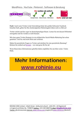  
                                                                                             


Fazit: Auch wenn Twitter in der Entwicklung hinter der großen Schwester Facebook
hinterher läuft, geben Sie Ihre diesbezüglichen Marketingaktivitäten nicht zu früh auf.

Twitter wächst und das sogar im deutschsprachigen Raum. Lernen Sie mit diesem Hilfsmittel
umzugehen und Sie werden es nicht bereuen.

Mit einer guten Twitter-Strategie ist ein erfolgreiches Social-Media-Marketing fast schon
garantiert. Und Sie sind nicht allein und verlassen.

Haben Sie persönliche Fragen zu Twitter und möchten Sie eine persönliche Beratung?
Klicken Sie einfach auf Kontakt – wie sind gerne für Sie da!

Wenn Ihnen diese Informationen geholfen haben empfehlen Sie uns bitte weiter. Vielen
Dank.

 



       Mehr Informationen:
         www.rohinie.eu
 




                                                                                             
ROHINIE.COM Limited . 6 Bath Street . Ashby de la Zouch . LE65 2FH . UK Registered 
in England and Wales No. 7590879 Telefon: +44 1530 588476 E‐Mail: blog@rohinie.com 
Twitter: @rohiniecomde Internet: www.rohinie.com (english) & www.rohinie.eu (deutsch)  
 