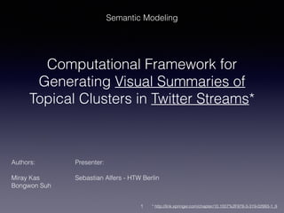 Semantic Modeling 
Computational Framework for 
Generating Visual Summaries of 
Topical Clusters in Twitter Streams* 
Authors: Presenter: 
! 
Miray Kas Sebastian Alfers - HTW Berlin 
Bongwon Suh 
1 
* http://link.springer.com/chapter/10.1007%2F978-3-319-02993-1_9 
 