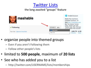 Twitter Lists
the long awaited “groups” feature
• organize people into themed groups
– Even if you aren’t Following them
– Follow other people’s lists
• limited to 500 people, maximum of 20 lists
• See who has added you to a list
– http://twitter.com/USERNAME/lists/memberships
 
