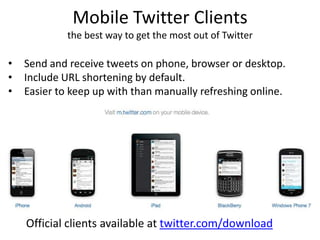 Mobile Twitter Clients
the best way to get the most out of Twitter
• Send and receive tweets on phone, browser or desktop.
• Include URL shortening by default.
• Easier to keep up with than manually refreshing online.
Official clients available at twitter.com/download
 