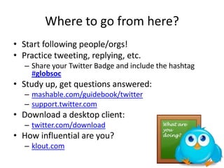 Where to go from here?
• Start following people/orgs!
• Practice tweeting, replying, etc.
– Share your Twitter Badge and include the hashtag
#globsoc
• Study up, get questions answered:
– mashable.com/guidebook/twitter
– support.twitter.com
• Download a desktop client:
– twitter.com/download
• How influential are you?
– klout.com
 