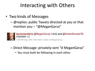Interacting with Others
• Two kinds of Messages
– @replies: public Tweets directed at you or that
mention you – “@MeganGarza”
– Direct Message: privately-sent “d MeganGarza”
• You must both be following in each other.
 