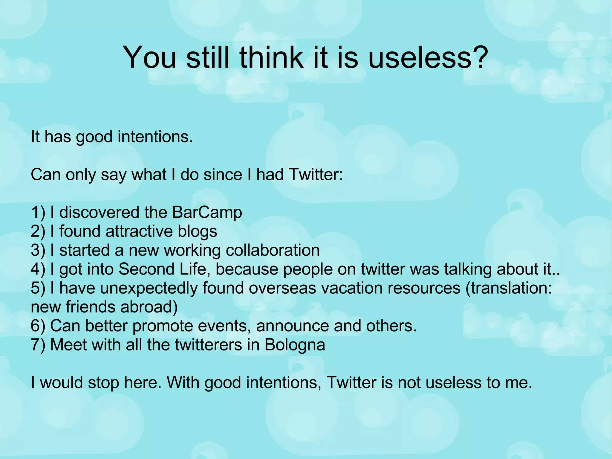 You still think it is useless? It has good intentions. Can only say what I do since I had Twitter: 1) I discovered the BarCamp 2) I found attractive blogs 3) I started a new working collaboration 4) I got into Second Life, because people on twitter was talking about it.. 5) I have unexpectedly found overseas vacation resources (translation: new friends abroad) 6) Can better promote events, announce and others.  7) Meet with all the twitterers in Bologna I would stop here. With good intentions, Twitter is not useless to me.  