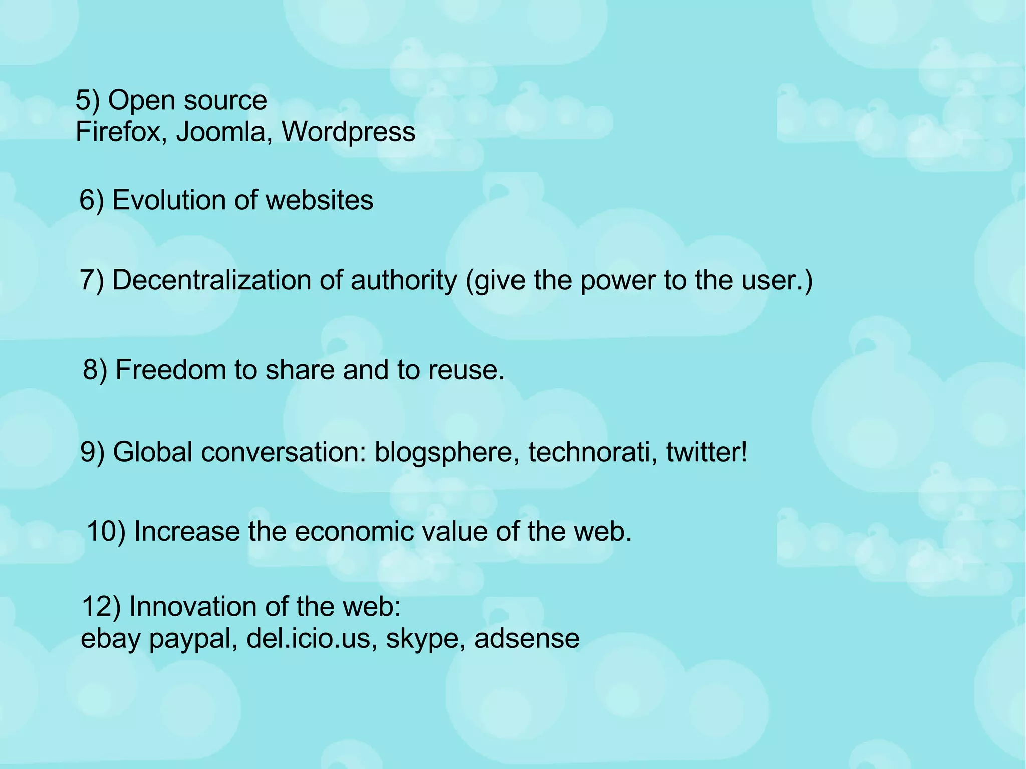 5) Open source Firefox, Joomla, Wordpress 6) Evolution of websites 7) Decentralization of authority (give the power to the user.) 8) Freedom to share and to reuse. 9) Global conversation: blogsphere, technorati, twitter! 10) Increase the economic value of the web. 12) Innovation of the web:  ebay paypal, del.icio.us, skype, adsense 