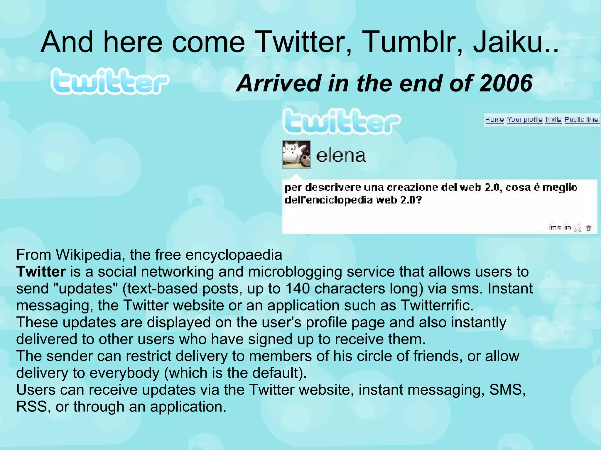 And here come Twitter, Tumblr, Jaiku.. Arrived in the end of 2006 From Wikipedia, the free encyclopaedia Twitter  is a social networking and microblogging service that allows users to send "updates" (text-based posts, up to 140 characters long) via sms. Instant messaging, the Twitter website or an application such as Twitterrific. These updates are displayed on the user's profile page and also instantly delivered to other users who have signed up to receive them.  The sender can restrict delivery to members of his circle of friends, or allow delivery to everybody (which is the default).  Users can receive updates via the Twitter website, instant messaging, SMS, RSS, or through an application. 