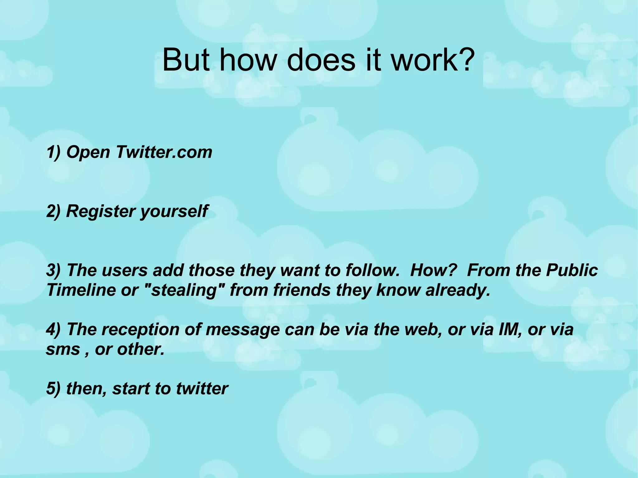 But how does it work? 1) Open Twitter.com 2) Register yourself 3) The users add those they want to follow.  How?  From the Public Timeline or "stealing" from friends they know already.  4) The reception of message can be via the web, or via IM, or via sms , or other.  5) then, start to twitter 
