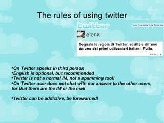 The rules of using twitter On Twitter speaks in third person English is optional, but recommended Twitter is not a normal IM, not a spamming tool! On Twitter user does not chat with nor answer to the other users, for that there are the IM or the mail Twitter can be addictive, be forewarned! 