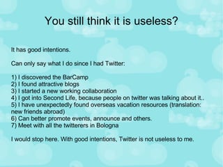 You still think it is useless? It has good intentions. Can only say what I do since I had Twitter: 1) I discovered the BarCamp 2) I found attractive blogs 3) I started a new working collaboration 4) I got into Second Life, because people on twitter was talking about it.. 5) I have unexpectedly found overseas vacation resources (translation: new friends abroad) 6) Can better promote events, announce and others.  7) Meet with all the twitterers in Bologna I would stop here. With good intentions, Twitter is not useless to me.  