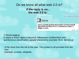 Do we know all what web 2.0 is? If the reply is no… the web 2.0 is:  1) Social tagging to apply to every object a keyword, folksonomy (collaborative and spontaneous classification, people’s taxonomy) example: flickr, del.icio.us  2) No more from the net to the user. The content is all provided from the user. example: youtube, wikipedia 