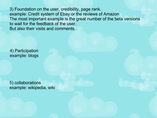 3) Foundation on the user, credibility, page rank. example: Credit system of Ebay or the reviews of Amazon The most important example is the great number of the beta versions to wait for the feedback of the user. But also their visits and comments. 4) Participation example: blogs 5) collaborations example: wikipedia, wiki 