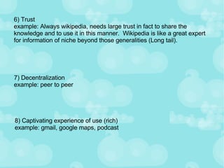 6) Trust example: Always wikipedia, needs large trust in fact to share the knowledge and to use it in this manner.  Wikipedia is like a great expert for information of niche beyond those generalities (Long tail). 7) Decentralization example: peer to peer  8) Captivating experience of use (rich) example: gmail, google maps, podcast 