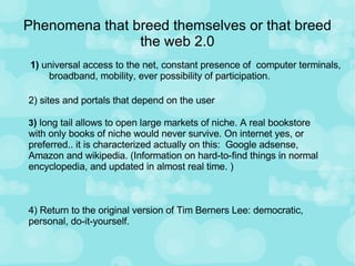 Phenomena that breed themselves or that breed the web 2.0 1)  universal access to the net, constant presence of  computer terminals, broadband, mobility, ever possibility of participation. 2) sites and portals that depend on the user 3 )  long tail allows to open large markets of niche. A real bookstore with only books of niche would never survive. On internet yes, or preferred.. it is characterized actually on this:  Google adsense, Amazon and wikipedia. (Information on hard-to-find things in normal encyclopedia, and updated in almost real time. ) 4) Return to the original version of Tim Berners Lee: democratic, personal, do-it-yourself. 