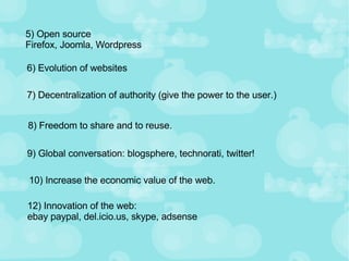 5) Open source Firefox, Joomla, Wordpress 6) Evolution of websites 7) Decentralization of authority (give the power to the user.) 8) Freedom to share and to reuse. 9) Global conversation: blogsphere, technorati, twitter! 10) Increase the economic value of the web. 12) Innovation of the web:  ebay paypal, del.icio.us, skype, adsense 