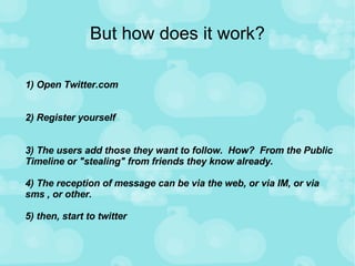 But how does it work? 1) Open Twitter.com 2) Register yourself 3) The users add those they want to follow.  How?  From the Public Timeline or "stealing" from friends they know already.  4) The reception of message can be via the web, or via IM, or via sms , or other.  5) then, start to twitter 