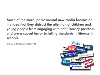 Much of the moral panic around new media focuses on
the idea that they distract the attention of children and
young people from engaging with print literacy practices
and are a causal factor in falling standards in literacy in
schools.
(Davies and Merchant, 2009: 111)
 